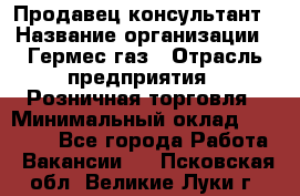 Продавец-консультант › Название организации ­ Гермес-газ › Отрасль предприятия ­ Розничная торговля › Минимальный оклад ­ 45 000 - Все города Работа » Вакансии   . Псковская обл.,Великие Луки г.